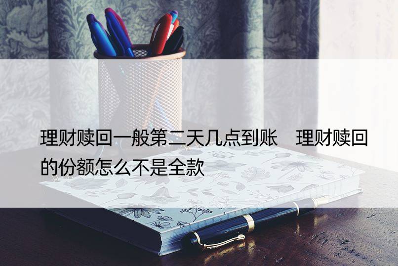 理财赎回一般第二天几点到账 理财赎回的份额怎么不是全款