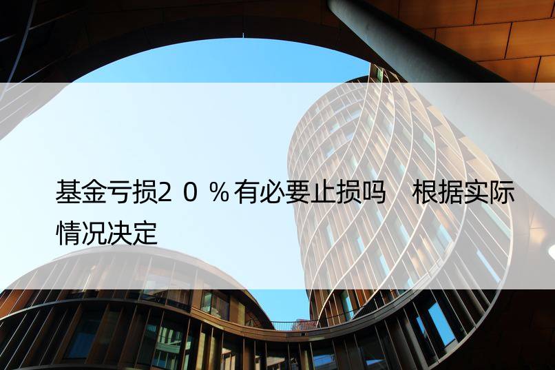 基金亏损20%有必要止损吗 根据实际情况决定