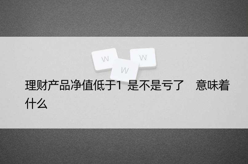 理财产品净值低于1是不是亏了 意味着什么