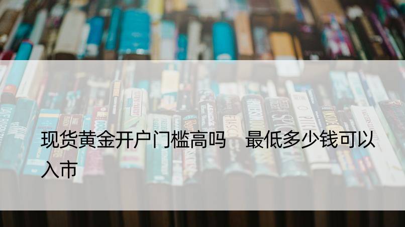 现货黄金开户门槛高吗 更低多少钱可以入市