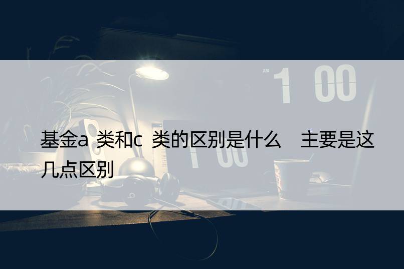 基金a类和c类的区别是什么 主要是这几点区别