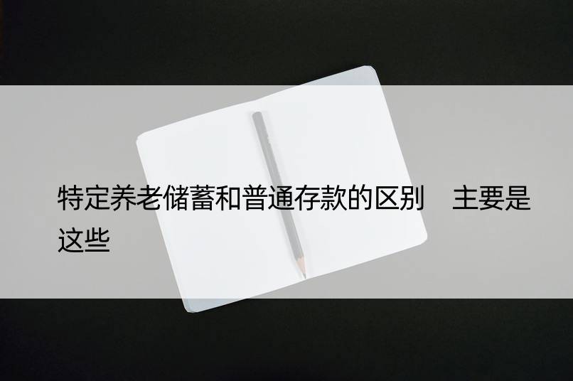 特定养老储蓄和普通存款的区别 主要是这些