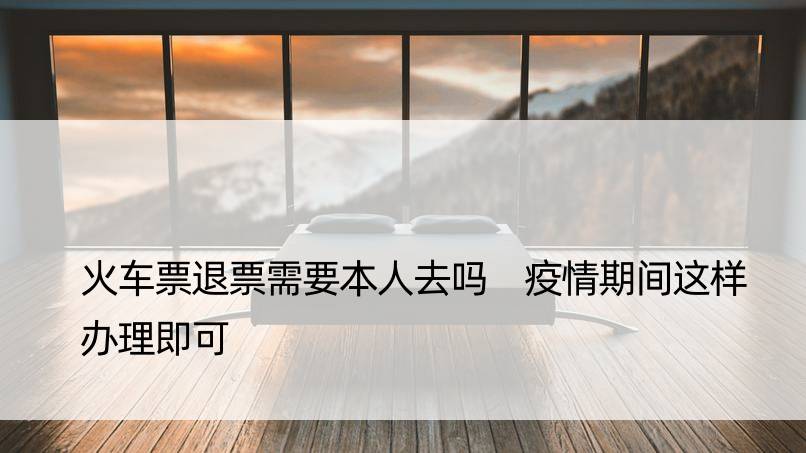 火车票退票需要本人去吗 疫情期间这样办理即可