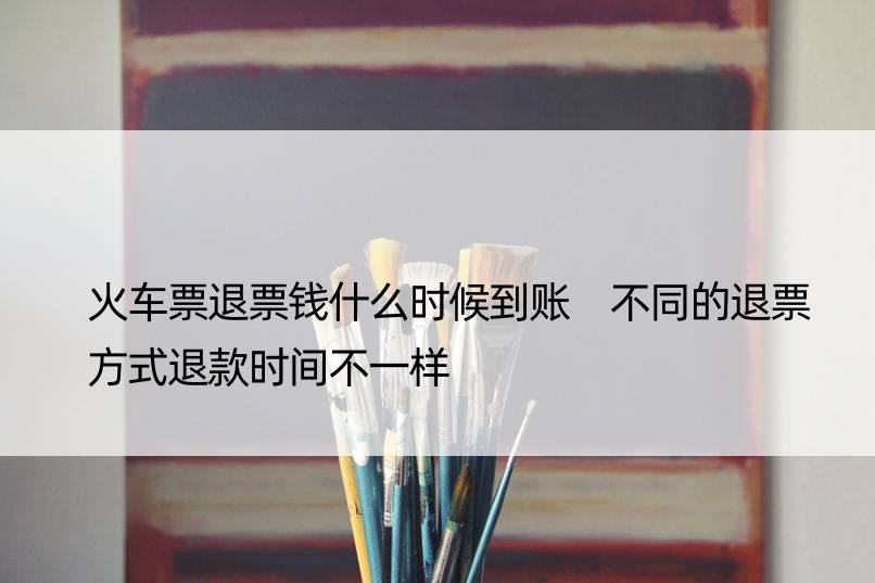 火车票退票钱什么时候到账 不同的退票方式退款时间不一样