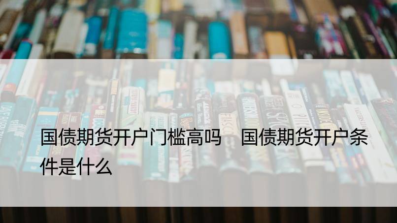 国债期货开户门槛高吗 国债期货开户条件是什么