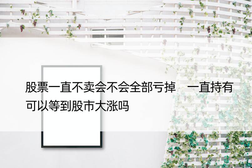 股票一直不卖会不会全部亏掉 一直持有可以等到股市大涨吗