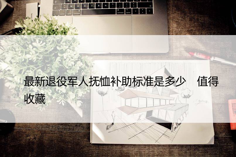 最新退役军人抚恤补助标准是多少 值得收藏