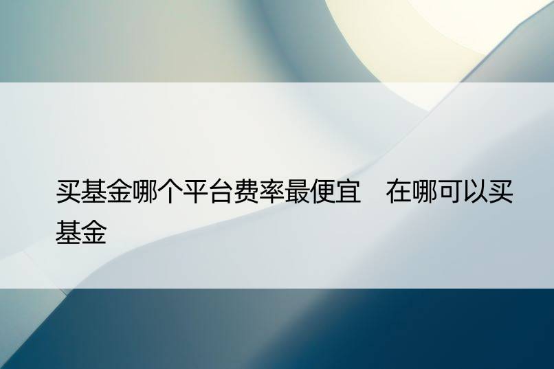 买基金哪个平台费率更便宜 在哪可以买基金