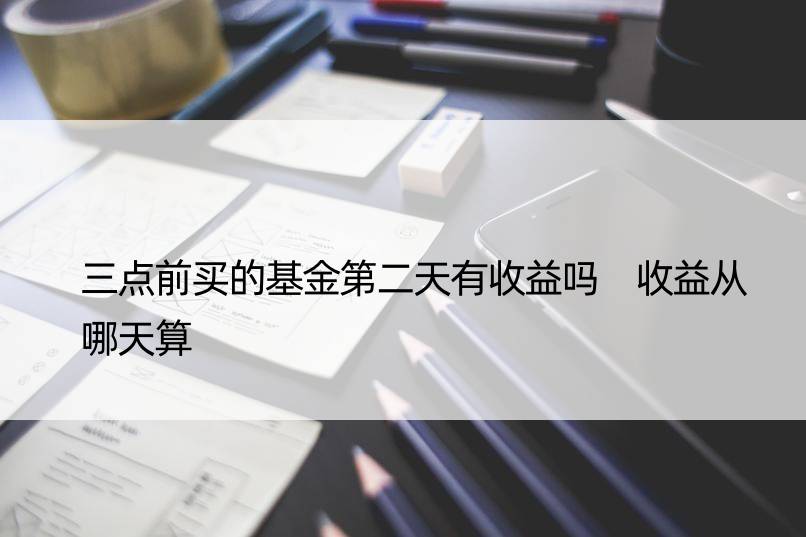 三点前买的基金第二天有收益吗 收益从哪天算