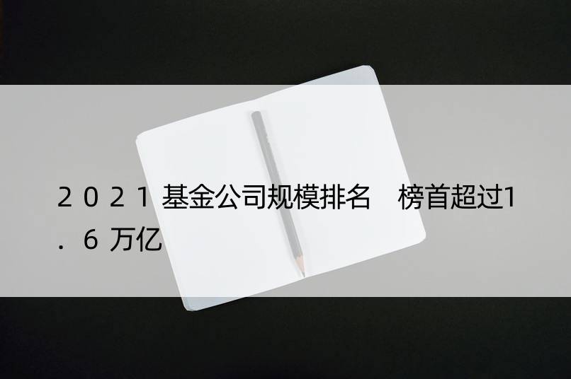 2021基金公司规模排名 榜首超过1.6万亿