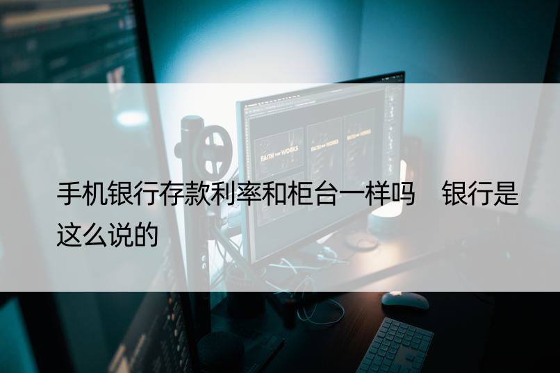 手机银行存款利率和柜台一样吗 银行是这么说的