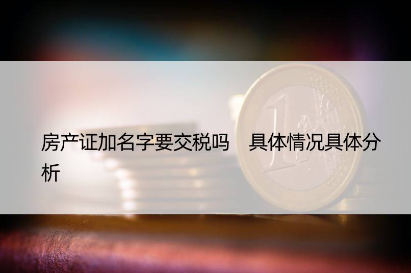 房产证加名字要交税吗 具体情况具体分析