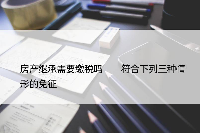 房产继承需要缴税吗  符合下列三种情形的免征