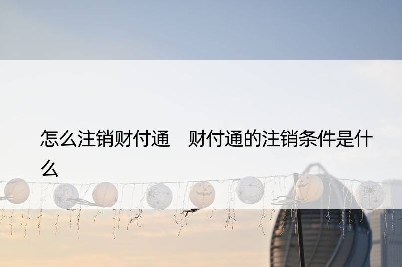 怎么注销财付通 财付通的注销条件是什么