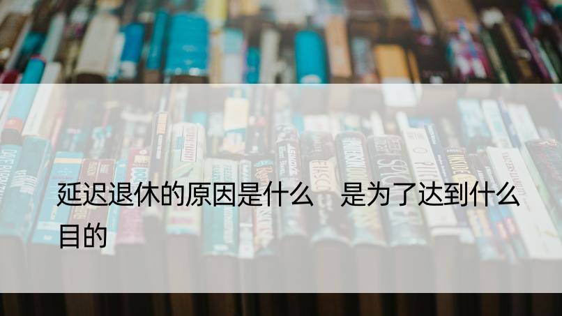 延迟退休的原因是什么 是为了达到什么目的