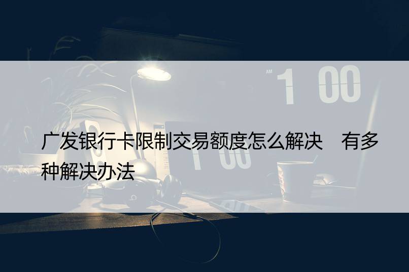 广发银行卡限制交易额度怎么解决 有多种解决办法