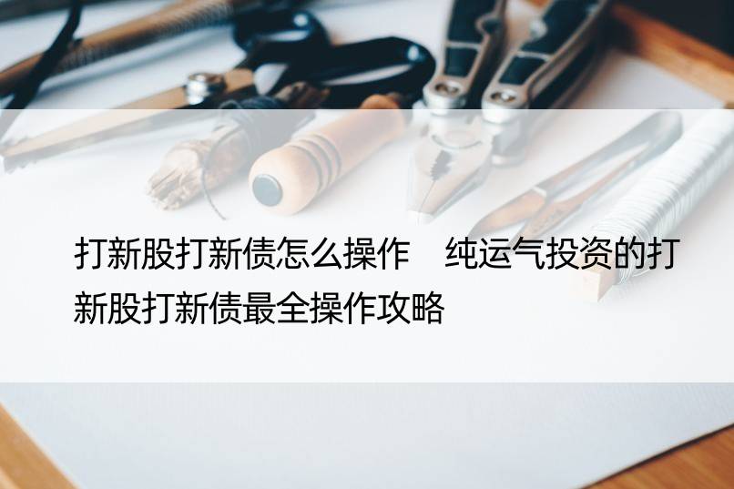 打新股打新债怎么操作 纯运气投资的打新股打新债最全操作攻略