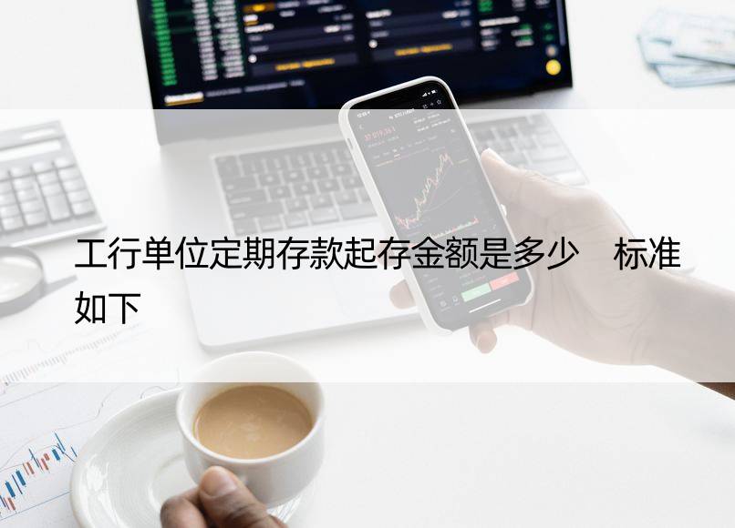 工行单位定期存款起存金额是多少 标准如下