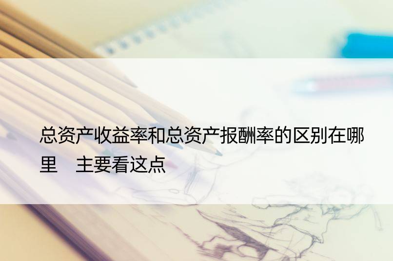 总资产收益率和总资产报酬率的区别在哪里 主要看这点