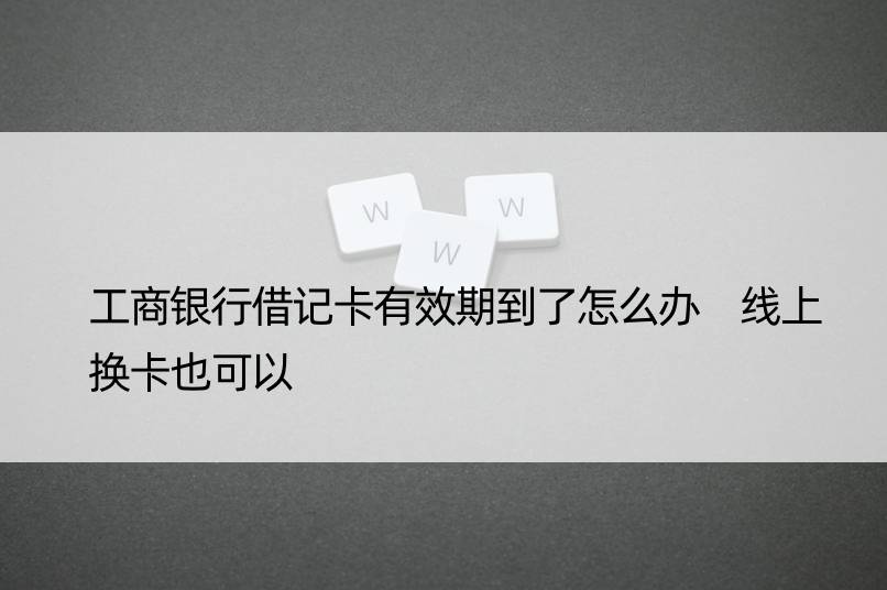 工商银行借记卡有效期到了怎么办 线上换卡也可以