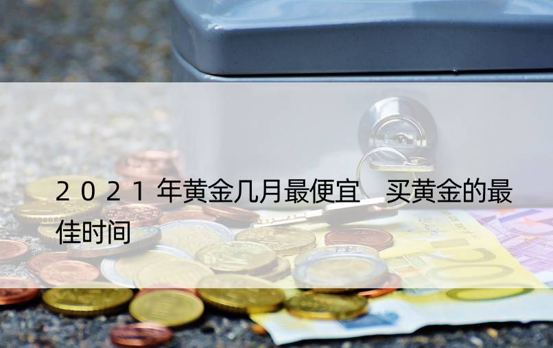 2021年黄金几月更便宜 买黄金的更佳时间