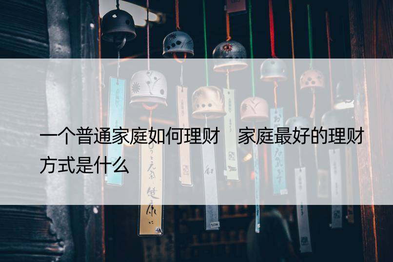 一个普通家庭如何理财 家庭更好的理财方式是什么