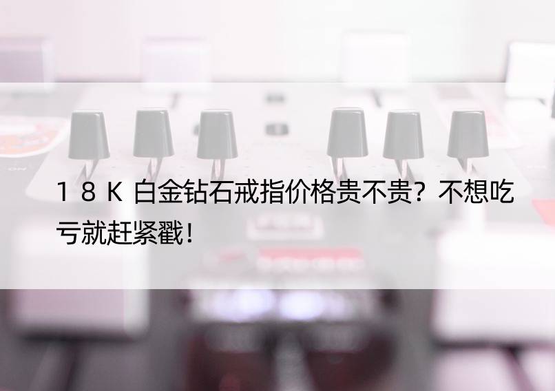 18K白金钻石戒指价格贵不贵？不想吃亏就赶紧戳！