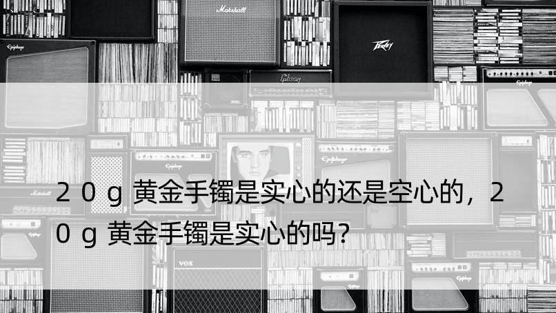 20g黄金手镯是实心的还是空心的，20g黄金手镯是实心的吗？