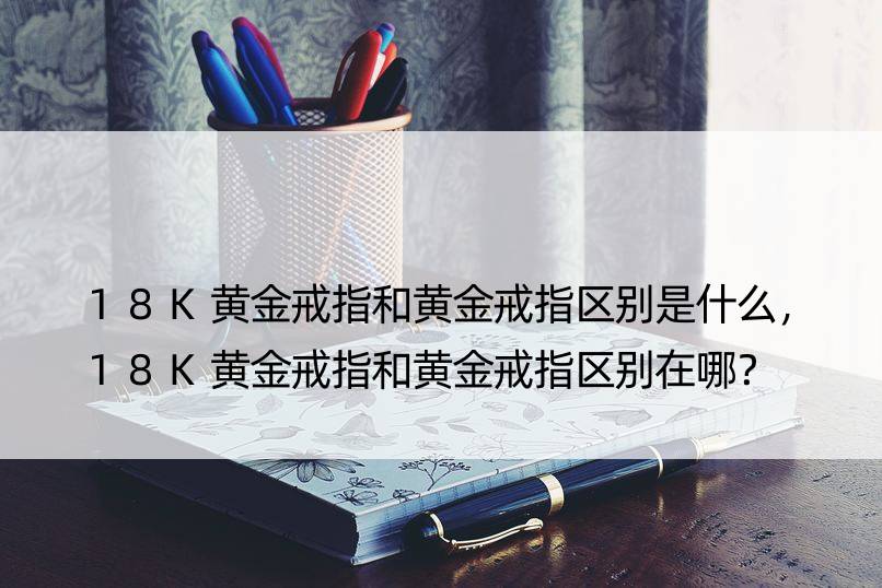 18K黄金戒指和黄金戒指区别是什么，18K黄金戒指和黄金戒指区别在哪？