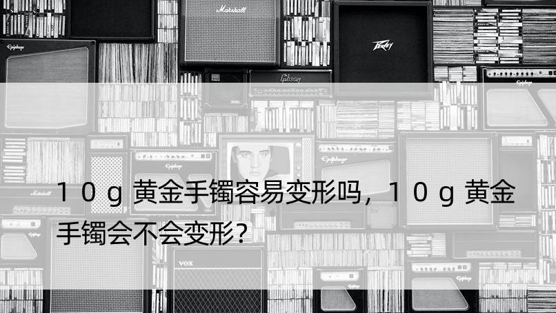 10g黄金手镯容易变形吗，10g黄金手镯会不会变形？