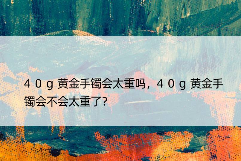 40g黄金手镯会太重吗，40g黄金手镯会不会太重了？