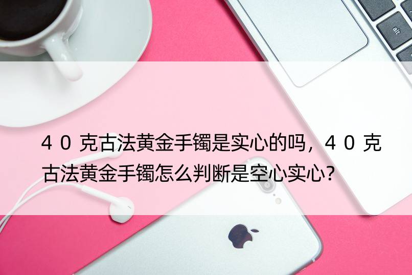 40克古法黄金手镯是实心的吗，40克古法黄金手镯怎么判断是空心实心？