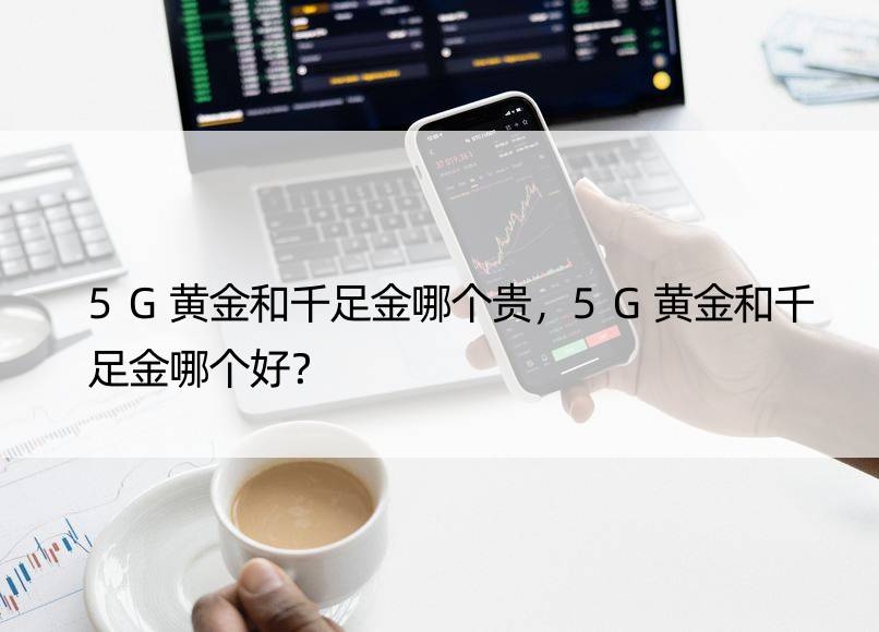5G黄金和千足金哪个贵，5G黄金和千足金哪个好？