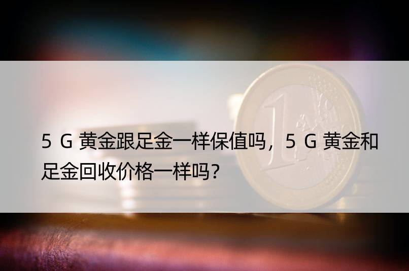 5G黄金跟足金一样保值吗，5G黄金和足金回收价格一样吗？