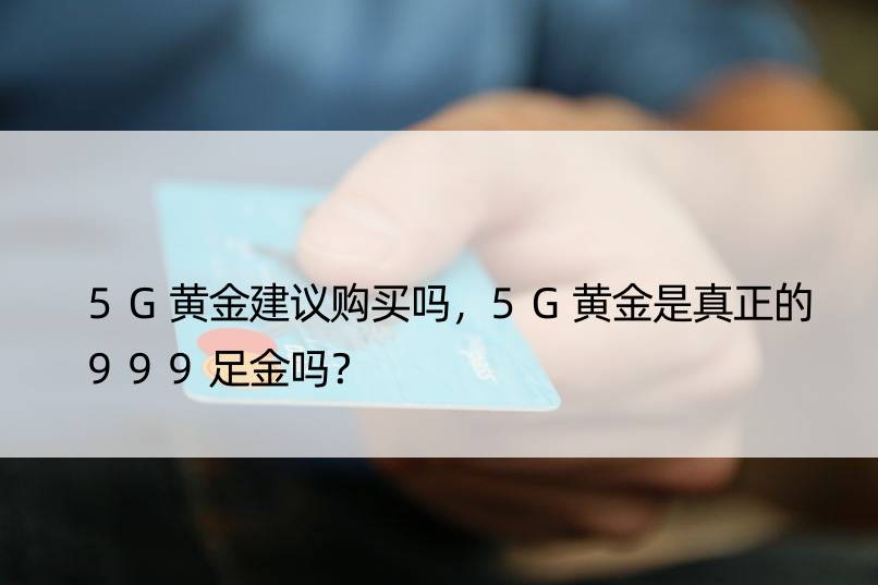 5G黄金建议购买吗，5G黄金是真正的999足金吗？