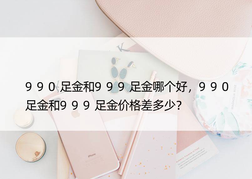 990足金和999足金哪个好，990足金和999足金价格差多少？