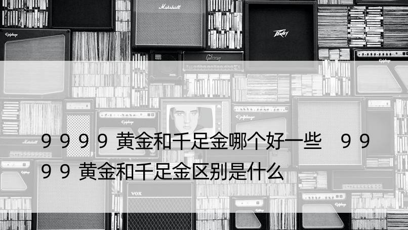 9999黄金和千足金哪个好一些 9999黄金和千足金区别是什么