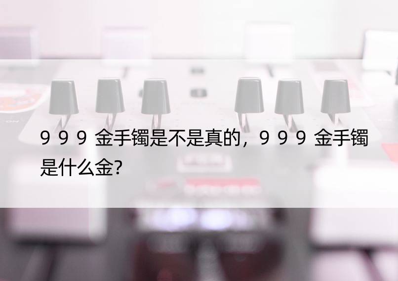 999金手镯是不是真的，999金手镯是什么金？