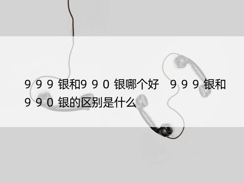 999银和990银哪个好 999银和990银的区别是什么