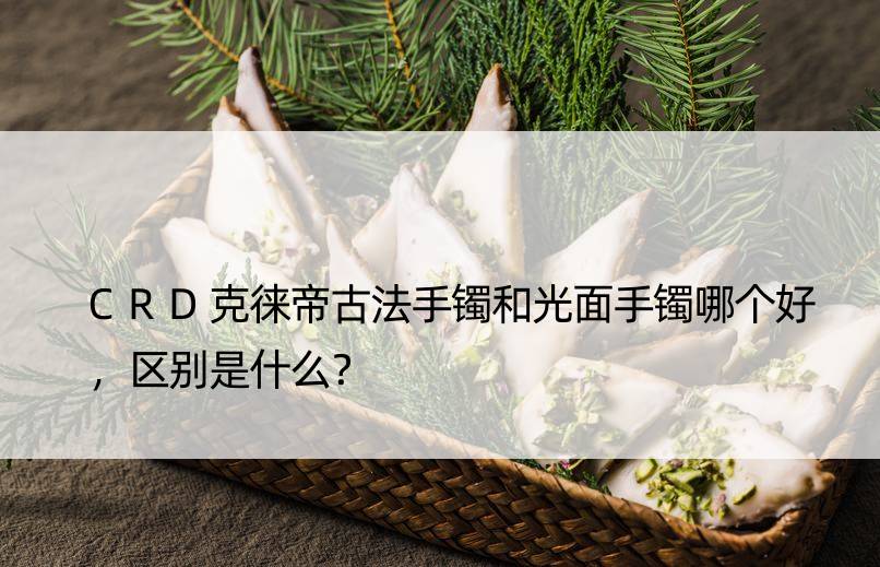 CRD克徕帝古法手镯和光面手镯哪个好，区别是什么？