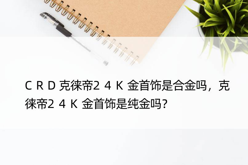 CRD克徕帝24K金首饰是合金吗，克徕帝24K金首饰是纯金吗？