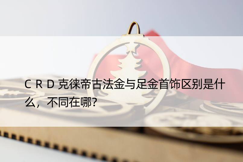 CRD克徕帝古法金与足金首饰区别是什么，不同在哪？