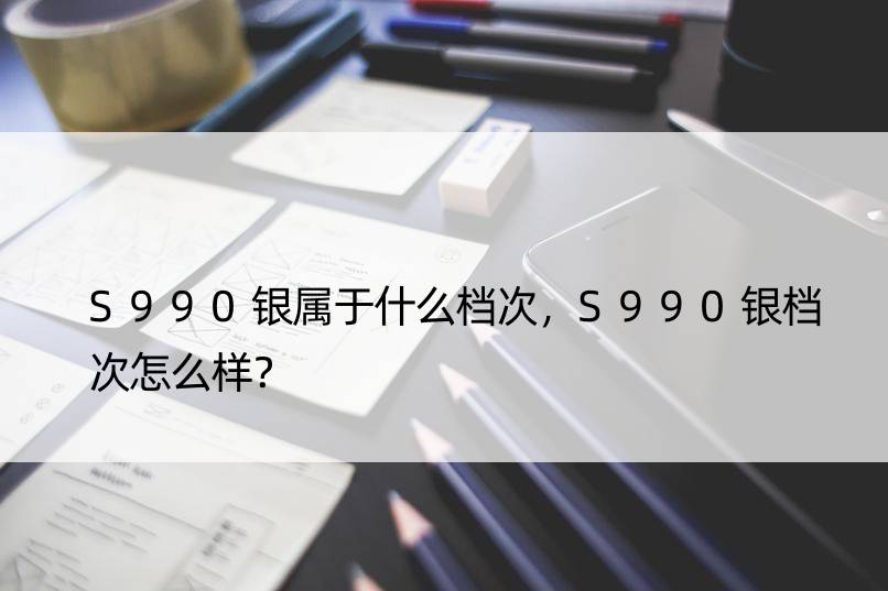 S990银属于什么档次，S990银档次怎么样？