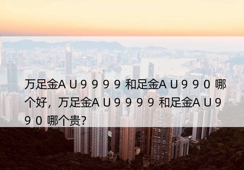 万足金AU9999和足金AU990哪个好，万足金AU9999和足金AU990哪个贵？