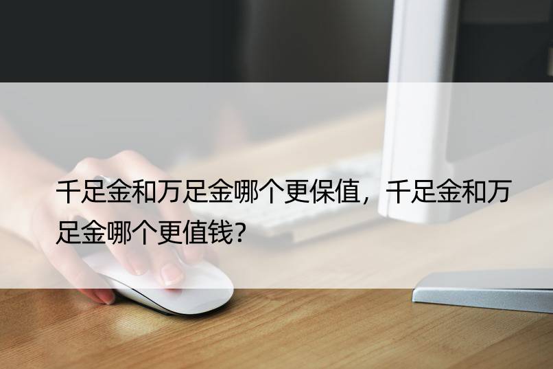 千足金和万足金哪个更保值，千足金和万足金哪个更值钱？