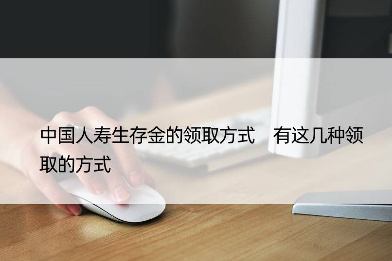 中国人寿生存金的领取方式 有这几种领取的方式