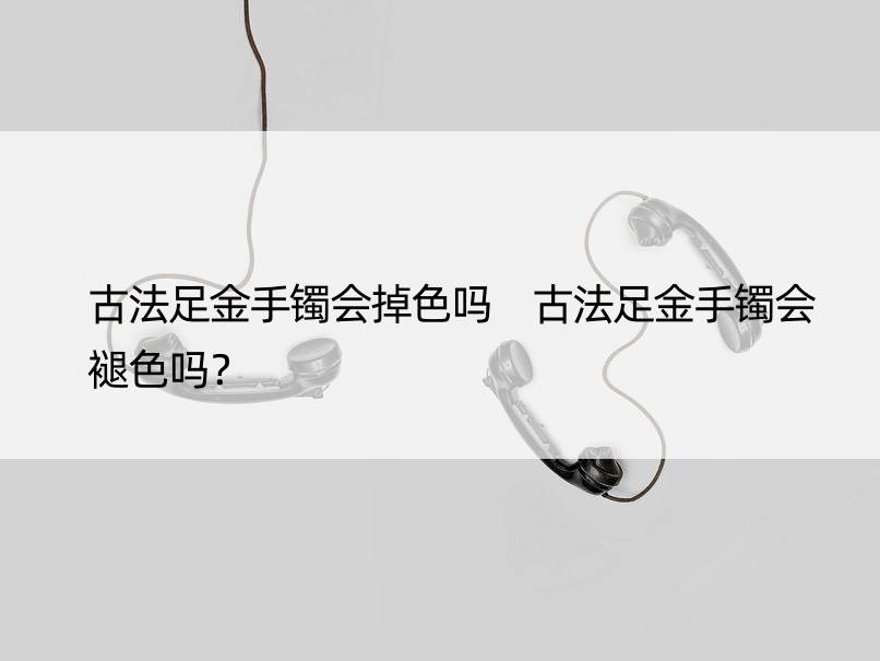 古法足金手镯会掉色吗 古法足金手镯会褪色吗？