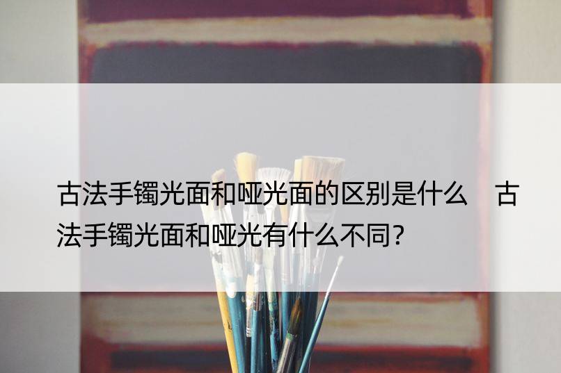 古法手镯光面和哑光面的区别是什么 古法手镯光面和哑光有什么不同？