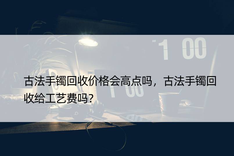 古法手镯回收价格会高点吗，古法手镯回收给工艺费吗？