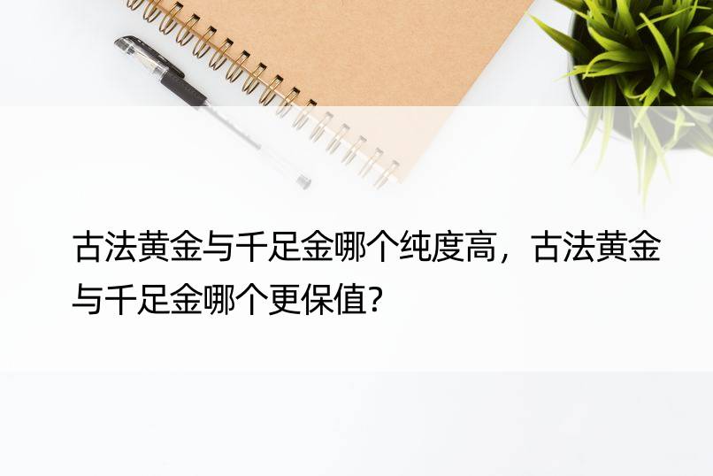 古法黄金与千足金哪个纯度高，古法黄金与千足金哪个更保值？